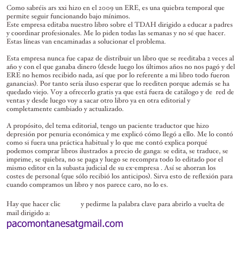 Como sabréis ars xxi hizo en el 2009 un ERE, es una quiebra temporal que permite seguir funcionando bajo mínimos. 
Este empresa editaba nuestro libro sobre el TDAH dirigido a educar a padres y coordinar profesionales. Me lo piden todas las semanas y no sé que hacer. Estas líneas van encaminadas a solucionar el problema.

Esta empresa nunca fue capaz de distribuir un libro que se reeditaba 2 veces al año y con el que ganaba dinero (desde luego los últimos años no nos pagó y del ERE no hemos recibido nada, así que por lo referente a mi libro todo fueron ganancias). Por tanto sería iluso esperar que lo reediten porque además se ha quedado viejo. Voy a ofrecerlo gratis ya que está fuera de catálogo y de  red de ventas y desde luego voy a sacar otro libro ya en otra editorial y completamente cambiado y actualizado.

A propósito, del tema editorial, tengo un paciente traductor que hizo depresión por penuria económica y me explicó cómo llegó a ello. Me lo contó como si fuera una práctica habitual y lo que me contó explica porqué podemos comprar libros ilustrados a precio de ganga: se edita, se traduce, se imprime, se quiebra, no se paga y luego se recompra todo lo editado por el mismo editor en la subasta judicial de su ex-empresa . Así se ahorran los costes de personal (que sólo recibió los anticipos). Sirva esto de reflexión para cuando compramos un libro y nos parece caro, no lo es. 

Hay que hacer clic aquí y pedirme la palabra clave para abrirlo a vuelta de mail dirigido a: 
pacomontanesatgmail.com
clinica.tdah@gmail.com
clinica.psicoinfantil@gmail.com
