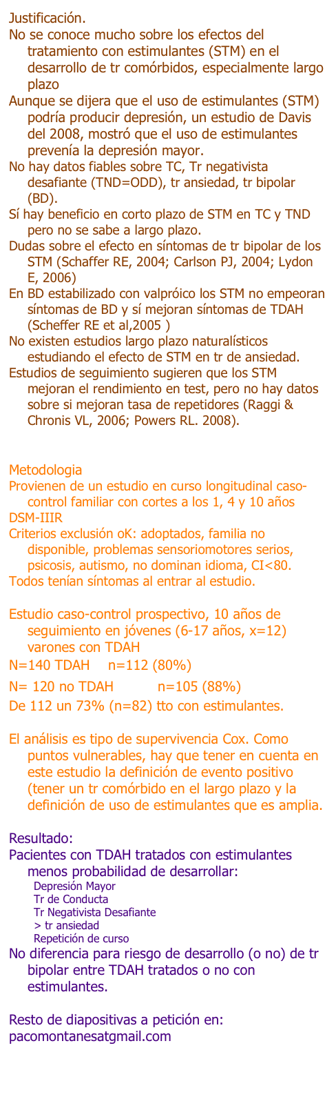 Justificación.
No se conoce mucho sobre los efectos del tratamiento con estimulantes (STM) en el desarrollo de tr comórbidos, especialmente largo plazo.
Aunque se dijera que el uso de estimulantes (STM) podría producir depresión, un estudio de Davis del 2008, mostró que el uso de estimulantes prevenía la depresión mayor.
No hay datos fiables sobre TC, Tr negativista desafiante (TND=ODD), tr ansiedad, tr bipolar (BD).
Sí hay beneficio en corto plazo de STM en TC y TND pero no se sabe a largo plazo.
Dudas sobre el efecto en síntomas de tr bipolar de los STM (Schaffer RE, 2004; Carlson PJ, 2004; Lydon E, 2006)
En BD estabilizado con valpróico los STM no empeoran síntomas de BD y sí mejoran síntomas de TDAH (Scheffer RE et al,2005 )
No existen estudios largo plazo naturalísticos estudiando el efecto de STM en tr de ansiedad.
Estudios de seguimiento sugieren que los STM mejoran el rendimiento en test, pero no hay datos sobre si mejoran tasa de repetidores (Raggi & Chronis VL, 2006; Powers RL. 2008).


Metodologia
Provienen de un estudio en curso longitudinal caso-control familiar con cortes a los 1, 4 y 10 años
DSM-IIIR
Criterios exclusión oK: adoptados, familia no disponible, problemas sensoriomotores serios, psicosis, autismo, no dominan idioma, CI<80.
Todos tenían síntomas al entrar al estudio.

Estudio caso-control prospectivo, 10 años de seguimiento en jóvenes (6-17 años, x=12) varones con TDAH
N=140 TDAH 	n=112 (80%)
N= 120 no TDAH		n=105 (88%)
De 112 un 73% (n=82) tto con estimulantes.

El análisis es tipo de supervivencia Cox. Como puntos vulnerables, hay que tener en cuenta en este estudio la definición de evento positivo (tener un tr comórbido en el largo plazo y la definición de uso de estimulantes que es amplia.

Resultado:
Pacientes con TDAH tratados con estimulantes menos probabilidad de desarrollar:
Depresión Mayor
Tr de Conducta
Tr Negativista Desafiante
> tr ansiedad
Repetición de curso
No diferencia para riesgo de desarrollo (o no) de tr bipolar entre TDAH tratados o no con estimulantes.

Resto de diapositivas a petición en:
pacomontanesatgmail.com
clinica.tdah@gmail.com
clinica.psicoinfantil@gmail.com

