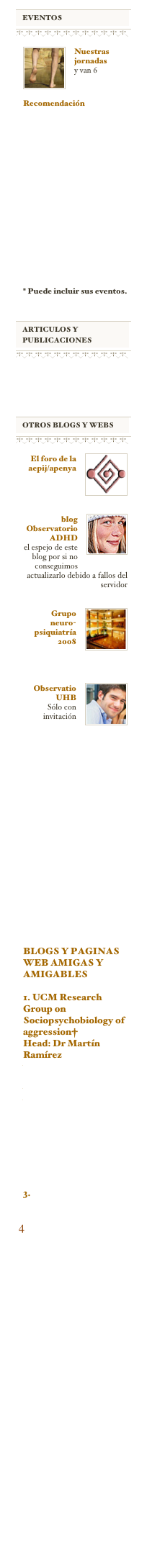 ￼
￼
￼
￼
￼
Nuestras jornadas
y van 6
￼
Recomendación
http://alicante2011.aepnya.org












Vea todos los congresos de psiquiatría.



* Puede incluir sus eventos.


￼
￼
￼
￼






￼
￼
￼
￼
￼
El foro de la aepij/apenya

￼
￼
blog Observatorio   ADHD
el espejo de este blog por si no conseguimos actualizarlo debido a fallos del servidor  

￼
￼
Grupo  neuro-psiquiatría 2008



￼
Observatio UHB
Sólo con invitación
























BLOGS Y PAGINAS WEB AMIGAS Y AMIGABLES

1. UCM Research Group on Sociopsychobiology of aggression†
Head: Dr Martín Ramírez
www.ucm.es/info/aggression/aggresion
y
www.ucm.es/info/cica/cica


2.www.hiperactividadmedicosypacientes.com

3.Sobre TDAH adulto


 4 www.vivirmejor.es 


































