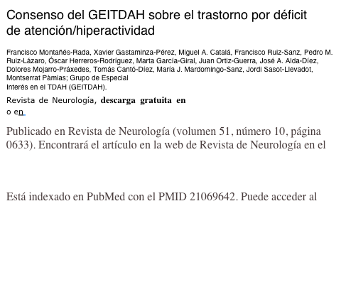 Consenso del GEITDAH sobre el trastorno por déficit 
de atención/hiperactividad 

Francisco Montañés-Rada, Xavier Gastaminza-Pérez, Miguel A. Catalá, Francisco Ruiz-Sanz, Pedro M. Ruiz-Lázaro, Óscar Herreros-Rodríguez, Marta García-Giral, Juan Ortiz-Guerra, José A. Alda-Díez, Dolores Mojarro-Práxedes, Tomás Cantó-Díez, María J. Mardomingo-Sanz, Jordi Sasot-Llevadot, Montserrat Pàmias; Grupo de Especial 
Interés en el TDAH (GEITDAH). 
Revista de Neurología, descarga gratuita en www.revistaneurologia.com  o en pubmedline
Publicado en Revista de Neurología (volumen 51, número 10, página 0633). Encontrará el artículo en la web de Revista de Neurología en el siguiente enlace: http://www.neurologia.com/sec/resumen.php?or=Separatas&i=e&id=2010383
Está indexado en PubMed con el PMID 21069642. Puede acceder al registro de PubMed con el siguiente enlace: http://www.ncbi.nlm.nih.gov/entrez/query.fcgi?cmd=Retrieve&db=pubmed&dopt=Abstract&list_uids=21069642&itool=iconfft
