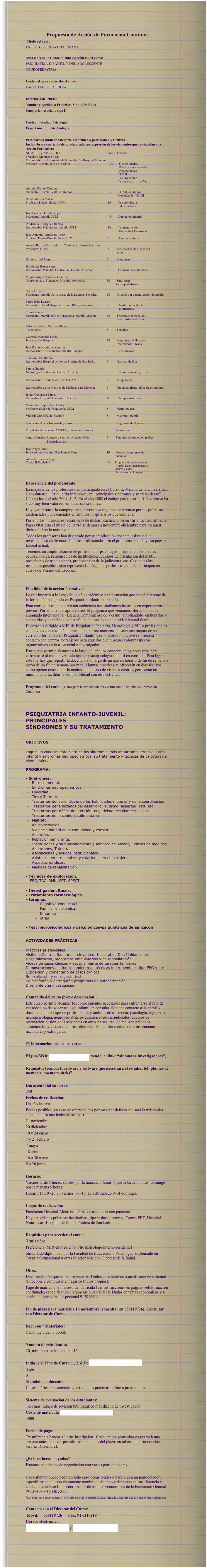 
Propuesta de Acción de Formación Continua
 Título del curso: 
EXPERTO PSIQUIATRIA INFANTIL

Área o áreas de Conocimiento específicas del curso: 
PSIQUIATRIA INFANTIL Y DEL ADOLESCENTE
NEUROPEDIATRIA

Centro al que se adscribe el curso: 
FACULTAD PSICOLOGÍA

Director/a del curso:
Nombre y apellidos: Francisco Montañés Rada
Categoría: Asociado tipo II

Centro: Facultad Psicología 
Departamento: Psicobiología

Profesorado (indicar categoría académica o profesional, y Centro) Incluir breve currículo del profesorado con expresión de los elementos que lo vinculan a la Acción Formativa:
NOMBRE Y APELLIDOS	 horas	Temario
Francisco Montañés Rada
Responsable de Psiquiatría de la Fundación Hospital Alcorcón
Profesor Psicobiología de la UCM				50       Generalidades, 
Prácticas asistenciales
Psicofámacos
		  TDAH
Tr eliminación
Tr ansiedad,  tr sueño, 

Antonio Ramos Quiroga
Psiquiatra Hospital Valle de Hebrón.			            5         TDAH en adultos
		  Genética del TDAH
Rocio Mateos Mateo. 
Profesora Psicobiología UCM				          10         Tr aprendizaje
                                                                                                                   Sd neonatales
 
Jose Luis de Dios de Vega. 
Psiquiatra Infantil. UCM	   5	  Depresión infantil
 
Prudencio Rodríguez Ramos
Responsable Psiquiatría Infantil. UCM			         10        Temperamento
		  Adversidad Psicosocial
Jose Antonio Portellano Pérez. 
Profesor Titular Psicobiología. UCM			         10	         Neuropsicología
	
Angela Barrios Fernandez y  Cristina del Barrio Martinez
Profesoras UAM. 	 5	Violencia infantil y en las          
			aulas.
	
Defensor Del Menor	5	Programas 

Bartolomé Bonet Serra
Responsable Pediatría Fundación Hospital Alcorcón	5	Obesidad. Tr endocrinos

Miguel Angel Martinez Granero
Neuropediatra. Fundación Hospital Alcorcón.	10	Síndromes                                
                                                                                                                Neuropediátricos

Óscar Herreros
Psiquiatra Infantil. Universidad de la Laguna, Tenerife.	10	Psicosis y tr generalizados desarrollo

Pedro Ruiz Lázaro
Psiquiatra Infantil Hospital Lozano Blesa, Zaragoza	         10	          Trastorno conducta 
alimentaria
Tomás Cantó
Psiquiatra Infantil, Jefe del Programa infantil. Alicante	10	Tr conducta: disocial y 
		negativista-desafiante 

Patricia Catalán, Gema Gallego.
 Psicólogos	5	Terapias

Gonzalo Morandé Lavin
Jefe Sección Hospital 	10	Programa del Hospital 
		Infantil Niño  Jesús
Jose Ramón Gutiérrez Casares 
Responsable de Psiquiatría Infantil. Badajoz.	5	Psicofármacos

Teodoro Uria Rivera
Responsable Hospital de Dia de Pradera de San Isidro	5	Hospital de Día

Pareja Grande 
Neurólogo. Fundación Hospital Alcorcón.	5	Instrumentación  y EEG

Responsable de adopciones de la CAM	5	Adopciones

Responsable de los Centros de Medidas para Menores	5	Funcionamiento, tipos de programas

Javier Camarasa Pérez.
Psiquiatra. Hospital l2 octubre. Madrid			       10	          Terapia sistemica.

Maria Inés López Ibor Alcocer
Profesora titular de Psiquiatría. UCM	5	Neuroimagen.

Victoria Zubeldia del Castillo	5	Maltrato Infantil
	
Fundación Alicia Koplowitz y otros	5	Programas de Ayuda 

Presidenta Asociación ANSHA y otras asociaciones	5	Actuaciones

Sergio Sanchez Romero y Carmen Asensio Peña.	5 	Terapias de grupo con padres,  
		Psicoeducacón

Jose Angel Alda 
Jefe Servicio Hospital San Joan de Deu	10	Drogas. Programas de 
		Atención. 
Alicia Fernandez Zúñiga 
Clínica ILD, Madrid	10       Programa de entrenamiento 
y habilidades terapéuticas a 
padres y niños
Trastornos del Lenguaje

Experiencia del profesorado   :
La mayoría de los profesores han participado en el Curso de Verano de la Universidad Complutense: “Psiquiatría Infanto-juvenil principales síndromes y su tratamiento”. Código hasta el año 2007: L12. En el año 2008 el código pasó a ser L15. Este curso ha sido muy bien valorado en todas sus sesiones. 
Hay que destacar la complejidad que conlleva organizar este curso por las prácticas asistenciales y presenciales en ámbitos hospitalarios que conlleva. 
Por ello los horarios, especialmente de dichas prácticas pueden variar ocasionalmente. Para evitar esto el inicio del curso se demora a noviembre-diciembre para asegurar dichas fechas lo más posible. 
Todos los profesores han destacado por su implicación docente, asistencial e investigadora en diversos ámbitos profesionales. En el programa se incluye su puesto laboral actual.
Tenemos un amplio abanico de profesorado: psicólogos, psiquiatras, terapeutas ocupacionales, responsables de instituciones, equipos de orientación del MEC, presidentes de asociaciones, profesionales de la judicatura, etc. Casi todas las instancias posibles están representadas. Algunos profesores también participan en cursos de Verano del Escorial.


Finalidad de la acción formativa:
Lograr impartir a lo largo de un año académico una formación que sea el referente de la formación postgrado en Psiquiatría Infantil en España. 
Para conseguir este objetivo tan ambicioso necesitábamos basarnos en experiencias previas. Por ello hemos aprovechado el programa que veníamos ofertando para el alumnado internacional (Escuela Complutense de Verano) ampliándolo  en horarios y contenidos y adaptándolo al perfil de alumnado con actividad laboral diaria.
El curso va dirigido a MIR de Psiquiatría, Pediatría, Neurología y PIR o profesionales en activo o con vocación clínica, que en este momento buscan una mejora de su currículo formativo en Psiquiatría Infantil. Como añadido optativo se ofrecerá contacto con centros extranjeros para aquellos que buscan explorar aspectos organizativos en lo asistencial o investigador. 
Este curso permite alcanzar a lo largo del año los conocimientos necesarios para enfrentarse al reto de ver todo tipo de psicopatología infantil en consulta. Para lograr este fin  hay que repartir la docencia a lo largo de un año en horario de fin de semana a razón de un fin de semana por mes. Algunas prácticas se ofrecerán en días festivos como opción extra o por la mañana en el caso de visitas a centros, pero serán un mínimo para facilitar la compatibilidad con otra actividad.

Programa del curso: (Datos para la expedición del Certificado o Diploma de Formación Continua)



PSIQUIATRÍA INFANTO-JUVENIL: PRINCIPALES 
SÍNDROMES Y SU TRATAMIENTO  
  
  
OBJETIVOS:   
  
Lograr un conocimiento claro de los síndromes más importantes en psiquiatría infantil y sindromes neuropediatrícos, su tratamiento y técnicas de psicoterapia elementales.  
  
PROGRAMA:   
  
• Síndromes.  
-	Retraso mental.  
-	Síndromes neuropediátricos.
-	Obesidad
-	Tics y Tourette.  
-	Trastornos del aprendizaje de las habilidades motoras y de la coordinación.
-	Trastornos generalizados del desarrollo: autismo, asperger, rett, etc.  
-	Trastornos por déficit de atención, negativista desafiante y disocial.  
-	Trastornos de la conducta alimentaria 
-	Maltrato.  
-	Abuso sexuales.  
-	Violencia infantil en la comunidad y escolar. 
-	Adopción.  
-	Población inmigrante.  
-	Instituciones y su funcionamiento (Defensor del Menor, Centros de medidas, Adopciones, Tutela).
-	Asociaciones y ayudas institucionales.
-	Asistencia en otros países y rotaciones en el extrajero.
-	Aspectos jurídicos.
-	Medidas de rehabilitación.
  
• Técnicas de exploración.  
 - EEG, TAC, RMN, PET, SPECT.  
  
• Investigación. Bases.
• Tratamiento farmacológico
• terapias.  
-	Cognitivo-conductual.  
-	Familiar y sistémica.  
-	Dinámica
-	otras
	
• Test neurosicológicos y psicológicos-psiquiátricos de aplicacón 
 
  
ACTIVIDADES PRÁCTICAS:  
  
Prácticas asistenciales.
Visitas a Centros Sanitarios relevantes: Hospital de Día, Unidades de Hospitalización, programas ambulatorios y de rehabilitación.
Vídeos de casos clínicos y especialmente de terapias familares. 
Demostraciones del funcionamiento de técnicas instrumentales tipo EEG y otros 
Exposición y comentario de casos clínicos .
Se explicarán y entregarán test. 
Se diseñarán y entregarán programas de autocorrección.  
Diseño de una investigación.

Contenido del curso (breve descripción):
Este curso permite alcanzar los conocimientos necesarios para enfrentarse al reto de ver todo tipo de psicopatología infantil en consulta. Se tiene contacto asistencial y docente con todo tipo de profesionales y ámbitos de asistencia: psicología, logopedia, neuropsicología, neuropediatría, psiquiatría, medidas judiciales, equipos de orientación, visión de la asistencia en otros países, etc. Se realizan prácticas asistenciales y visitas a centros relevantes. Se facilita contacto con instituciones nacionales y extranjeras.

(*)Información básica del curso:

Página Web: www.pacomontanes.es  yendo  al link: “alumnos e investigadores”, 

Requisitos técnicos (hardware y software que necesitará el estudiante): plumas de memoria “memory sitcks” 

Duración total en horas:
250
Fechas de realización:
Un año lectivo
Fechas posibles (en caso de ofertarse dos por mes por defecto se usará la más tardía, siendo la otra una fecha de reserva).
21 noviembre
20 diciembre
10 y 24 enero
7 y 21 febrero
7 mayo
18 abril
16 ó 30 mayo
5 ó 20 junio

Horario:
Viernes tarde 5 horas; sábado por la mañana 5 horas  y por la tarde 5 horas; domingo por la mañana 5 horas). 
Horario 15:30 -20:30 viernes, 9-14 y 15 a 20 sábado 9-14 domingo.

Lugar de realización:
Fundación Hospital Alcorcón teóricas y asistencia con pacientes. 
Hay actividades prácticas facultativas, tipo visitas a centros: Centro PET, Hospital Niño Jesús, Hospital de Día de Pradera de San Isidro, etc.

Requisitos para acceder al curso:
Titulación: 
Preferencia: MIR en medicina, PIR (psicólogo interno residente)
otros:  Ldo/diplomado por la Facultad de Educación o Psicología, Diplomado en Terapia Ocupacional u otras relacionadas con Ciencias de la Salud.

Otros:
Documentación que ha de presentarse: Títulos acreditativos o justificante de solicitud (fotocopia a compulsar en registro títulos propios).
Pago de matrícula  e impreso de matrícula (ver instrucciones en pagina web formación continuada) especificando claramente curso D0118. Dudas en temas económicos y si se obtiene patrocinador personal 913916404

Fin de plazo para matrícula 10 noviembre (consultar en 659119726). Consultar con Director de Curso

Recursos / Materiales:
Cañón de vídeo y portátil 

Número de estudiantes:
20, mínimo para hacer curso 15

Indique el Tipo de Curso (1, 2, ó 3): (ver tabla de precios públicos)
Tipo 
3
Metodología docente: 
Clases teóricas presenciales y actividades prácticas online o presenciales.

Sistema de evaluación de los estudiantes:
Test más trabajo de revisión bibliográfico más diseño de investigación.
Coste de matrícula (ver tabla de precios públicos):
3000

Forma de pago:
Trasnferencia bancaria límite inscripción 10 noviembre (consultar pagna web una semana antes para ver posibles ampliaciones del plazo; en tal caso la primera clase será en Diciembre).

¿Existen becas o ayudas?                         
Estamos pendientes de negociación con varios patrocinadores.

Cada alumno puede pedir en todo caso becas totales o parciales a un patrocinador, especificar en tal caso claramente nombre de alumno y del curso en trasnferencia y contactar con Jose Luis  coordinador de asuntos económicos de la Fundación General (91 3946404) y Director.
(Las becas no podrán superar el 80% del coste de la matrícula salvo firma de Convenio que establezca otros supuestos)

Contacto con el Director del Curso: 
 Móvil:     659119726      Fax: 91 6219218
Correo electrónico: 
fmontanes@fhalcorcon.es y pacomontanes@gmail.com

