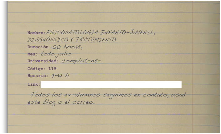 Nombre:Psicopatología Infanto-Juvenil, diagnóstico y Tratamiento    
Duración 100 horas,  
Mes: todo julio
Universidad: complutense 

Código: L15
Horario: 9-14 h

link:http://www.ucm.es/info/fgu/escuelas/verano/cursos/l15.html

 Todos los ex-alumnos seguimos en contato, usad este blog o el correo.